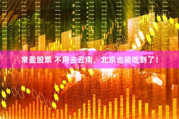 常盈股票 不用去云南，北京也能吃到了！