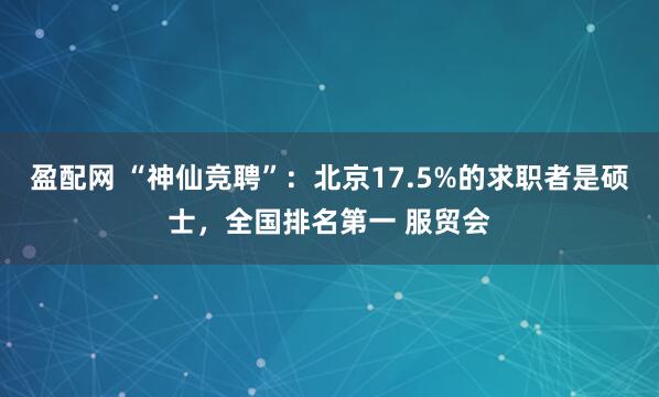 盈配网 “神仙竞聘”：北京17.5%的求职者是硕士，全国排名第一 服贸会
