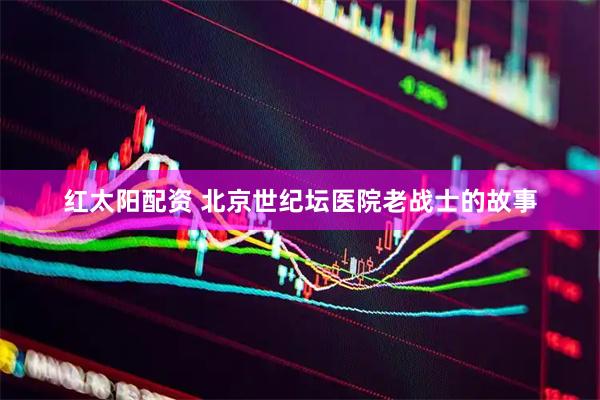 红太阳配资 北京世纪坛医院老战士的故事