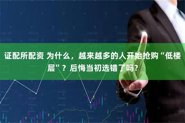 证配所配资 为什么，越来越多的人开始抢购“低楼层”？后悔当初选错了吗？