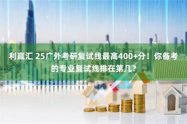 利赢汇 25广外考研复试线最高400+分！你备考的专业复试线排在第几？