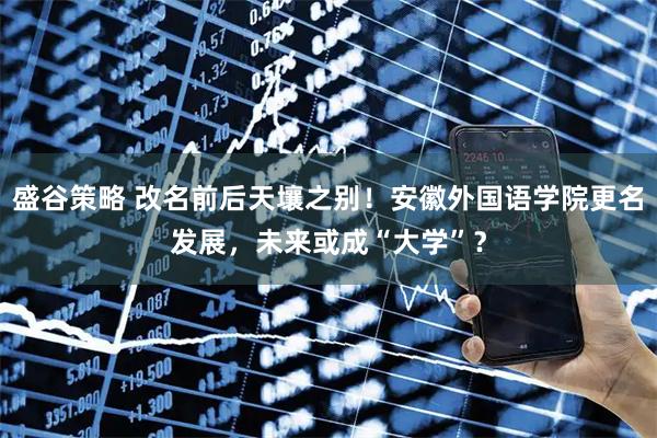 盛谷策略 改名前后天壤之别！安徽外国语学院更名发展，未来或成“大学”？