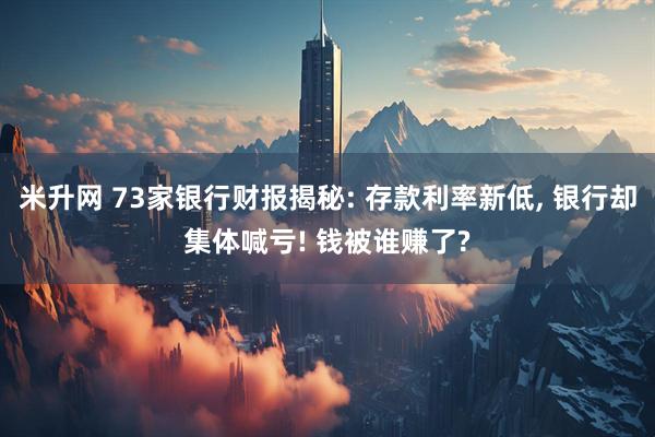 米升网 73家银行财报揭秘: 存款利率新低, 银行却集体喊亏! 钱被谁赚了?