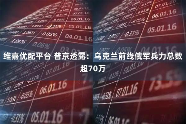维嘉优配平台 普京透露：乌克兰前线俄军兵力总数超70万