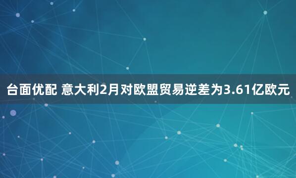 台面优配 意大利2月对欧盟贸易逆差为3.61亿欧元
