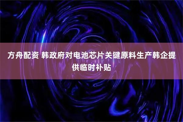 方舟配资 韩政府对电池芯片关键原料生产韩企提供临时补贴