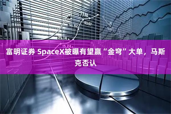 富明证券 SpaceX被曝有望赢“金穹”大单，马斯克否认