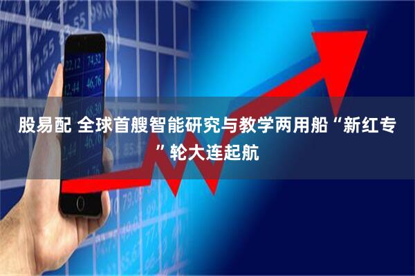 股易配 全球首艘智能研究与教学两用船“新红专”轮大连起航
