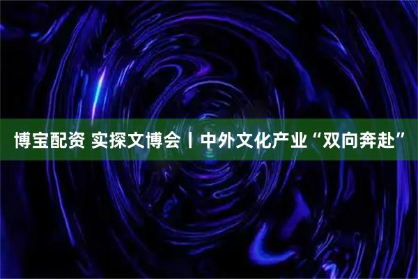 博宝配资 实探文博会丨中外文化产业“双向奔赴”