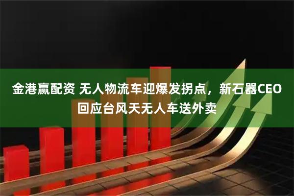 金港赢配资 无人物流车迎爆发拐点，新石器CEO回应台风天无人车送外卖
