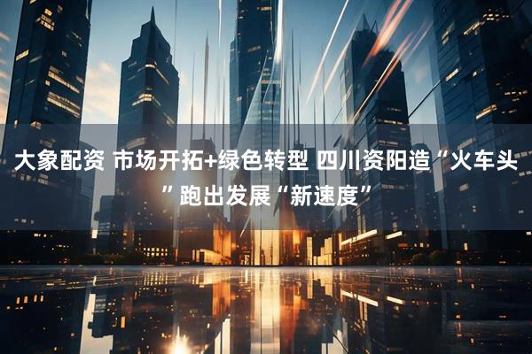 大象配资 市场开拓+绿色转型 四川资阳造“火车头”跑出发展“新速度”