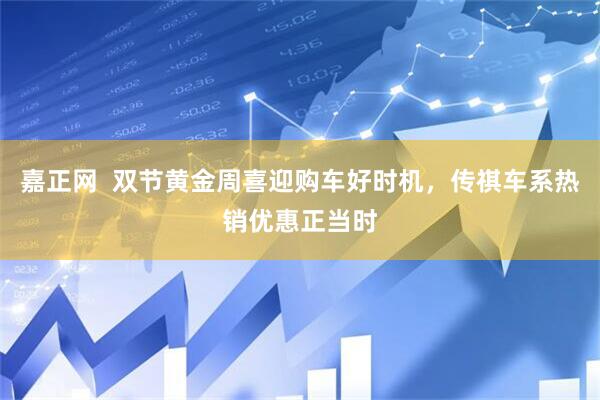 嘉正网  双节黄金周喜迎购车好时机，传祺车系热销优惠正当时