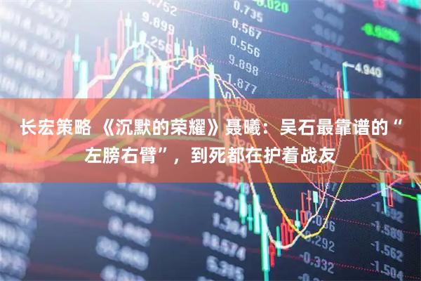 长宏策略 《沉默的荣耀》聂曦：吴石最靠谱的“左膀右臂”，到死都在护着战友