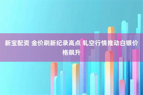 新宝配资 金价刷新纪录高点 轧空行情推动白银价格飙升