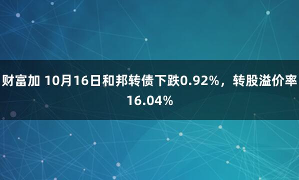 财富加 10月16日和邦转债下跌0.92%，转股溢价率16.04%