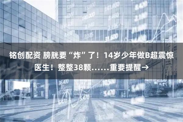 铭创配资 膀胱要“炸”了!14岁少年做B超震惊医生!整整38颗……重要提醒→