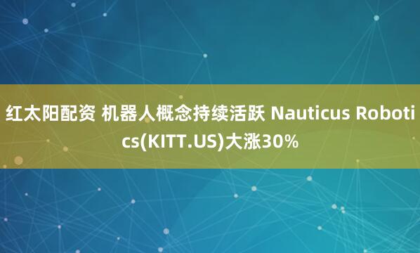 红太阳配资 机器人概念持续活跃 Nauticus Robotics(KITT.US)大涨30%