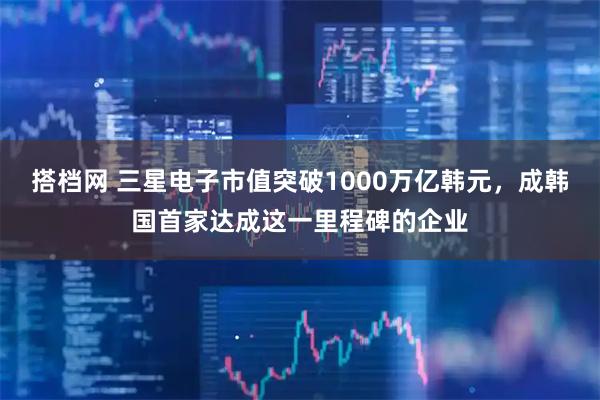 搭档网 三星电子市值突破1000万亿韩元，成韩国首家达成这一里程碑的企业