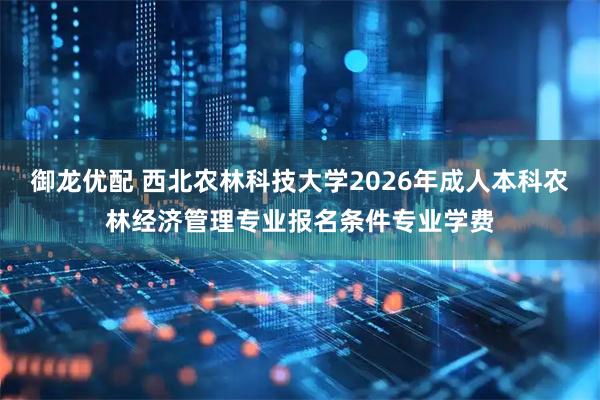 御龙优配 西北农林科技大学2026年成人本科农林经济管理专业报名条件专业学费