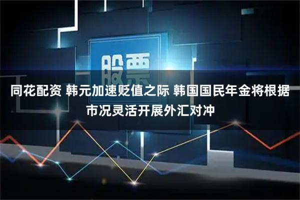 同花配资 韩元加速贬值之际 韩国国民年金将根据市况灵活开展外汇对冲