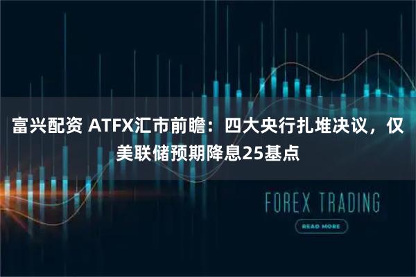 富兴配资 ATFX汇市前瞻：四大央行扎堆决议，仅美联储预期降息25基点