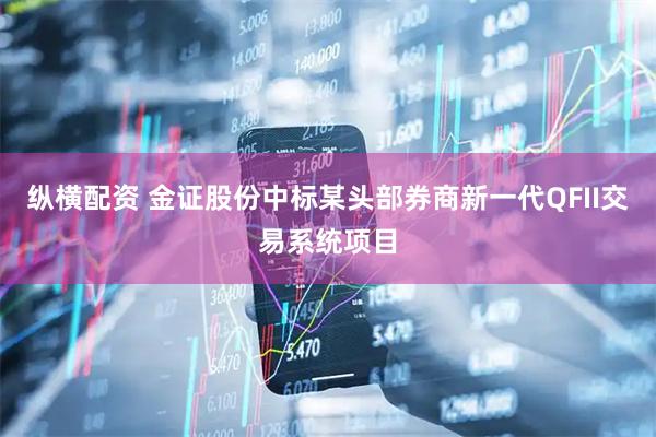 纵横配资 金证股份中标某头部券商新一代QFII交易系统项目