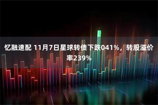 忆融速配 11月7日星球转债下跌041%，转股溢价率239%