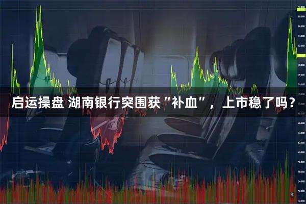 启运操盘 湖南银行突围获“补血”,上市稳了吗?