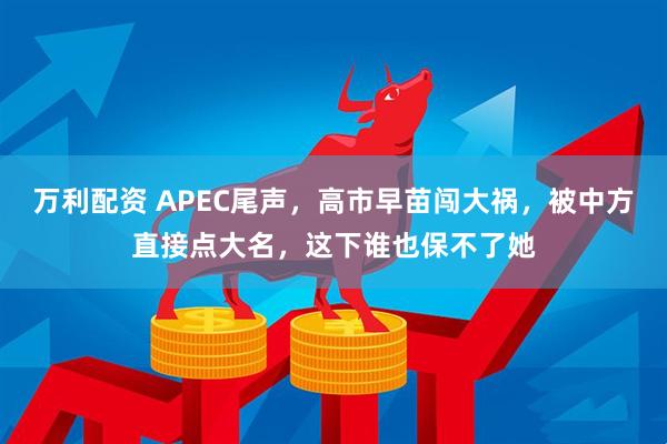 万利配资 APEC尾声，高市早苗闯大祸，被中方直接点大名，这下谁也保不了她