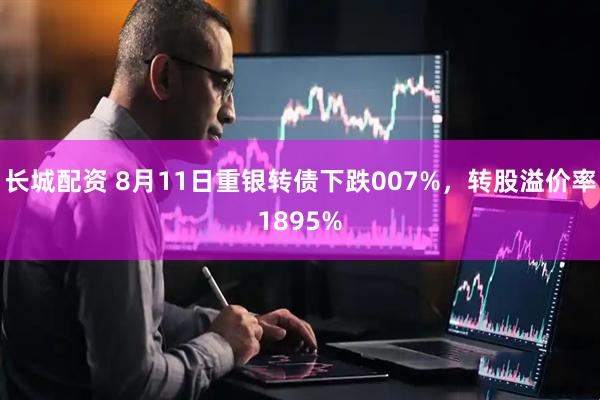 长城配资 8月11日重银转债下跌007%,转股溢价率1895%