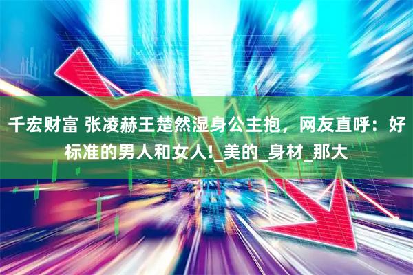 千宏财富 张凌赫王楚然湿身公主抱，网友直呼：好标准的男人和女人!_美的_身材_那大