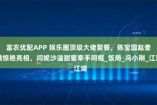 富农优配APP 娱乐圈顶级大佬聚餐，陈宝国赵奎娥惊艳亮相，闫妮沙溢甜蜜牵手同框_饭局_冯小刚_江湖