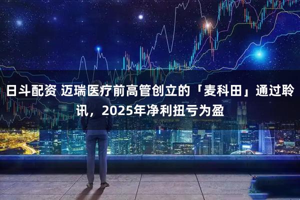 日斗配资 迈瑞医疗前高管创立的「麦科田」通过聆讯，2025年净利扭亏为盈